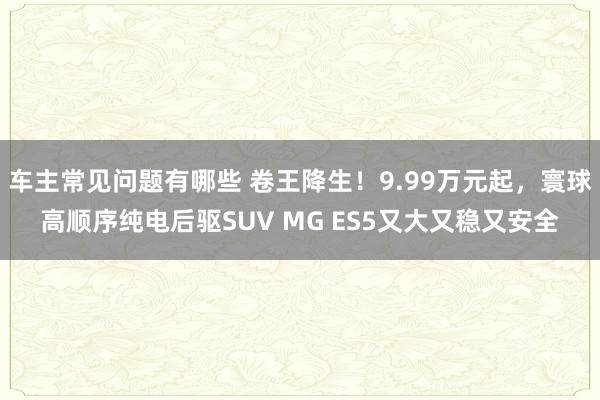 车主常见问题有哪些 卷王降生！9.99万元起，寰球高顺序纯电后驱SUV MG ES5又大又稳又安全