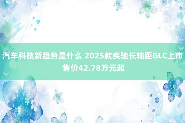 汽车科技新趋势是什么 2025款疾驰长轴距GLC上市 售价42.78万元起