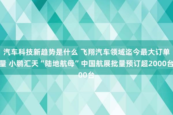 汽车科技新趋势是什么 飞翔汽车领域迄今最大订单量 小鹏汇天“陆地航母”中国航展批量预订超2000台