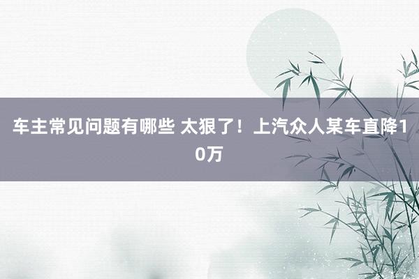 车主常见问题有哪些 太狠了！上汽众人某车直降10万