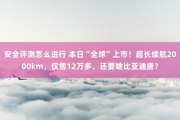 安全评测怎么进行 本日“全球”上市！超长续航2000km，仅售12万多，还要啥比亚迪唐？