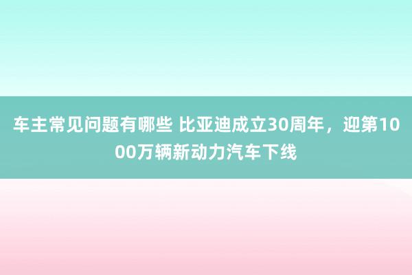 车主常见问题有哪些 比亚迪成立30周年，迎第1000万辆新动力汽车下线