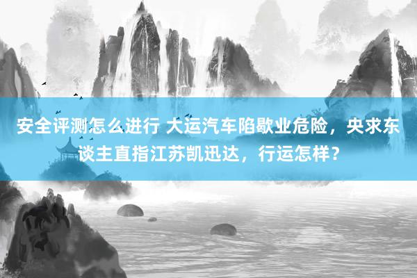 安全评测怎么进行 大运汽车陷歇业危险，央求东谈主直指江苏凯迅达，行运怎样？