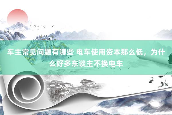 车主常见问题有哪些 电车使用资本那么低，为什么好多东谈主不换电车