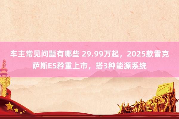 车主常见问题有哪些 29.99万起，2025款雷克萨斯ES矜重上市，搭3种能源系统