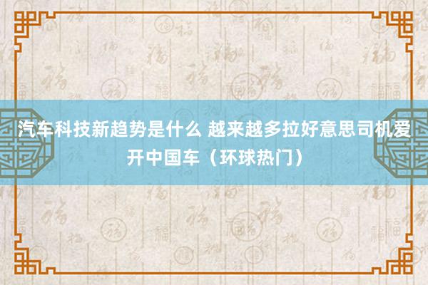 汽车科技新趋势是什么 越来越多拉好意思司机爱开中国车（环球热门）