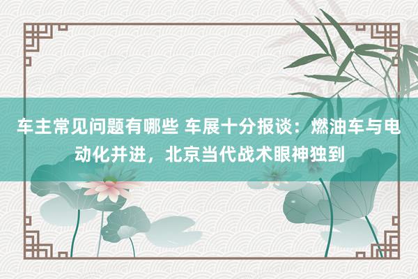 车主常见问题有哪些 车展十分报谈：燃油车与电动化并进，北京当