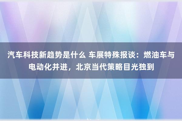 汽车科技新趋势是什么 车展特殊报谈：燃油车与电动化并进，北京