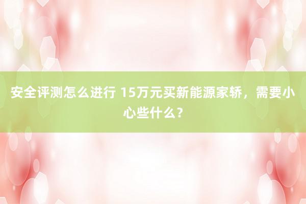 安全评测怎么进行 15万元买新能源家轿，需要小心些什么？