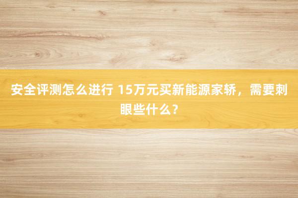 安全评测怎么进行 15万元买新能源家轿，需要刺眼些什么？