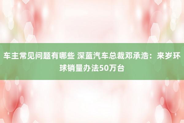 车主常见问题有哪些 深蓝汽车总裁邓承浩：来岁环球销量办法50