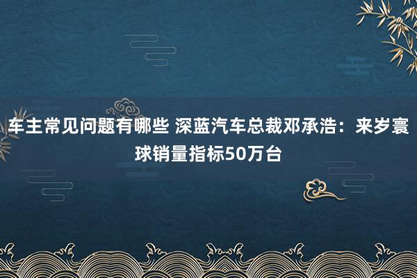 车主常见问题有哪些 深蓝汽车总裁邓承浩：来岁寰球销量指标50