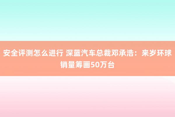 安全评测怎么进行 深蓝汽车总裁邓承浩：来岁环球销量筹画50万