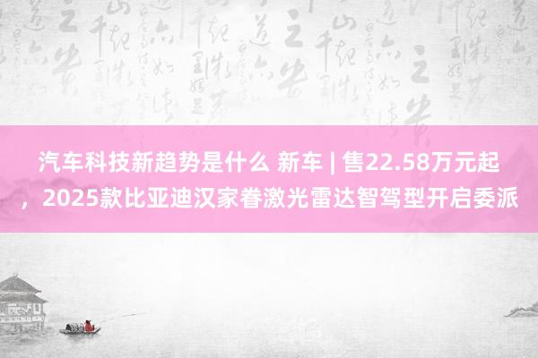 汽车科技新趋势是什么 新车 | 售22.58万元起，2025款比亚迪汉家眷激光雷达智驾型开启委派