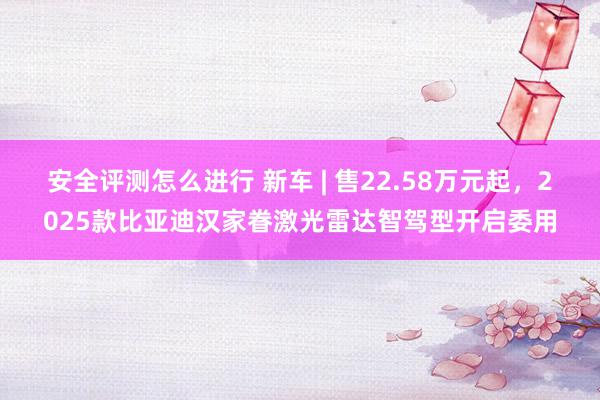 安全评测怎么进行 新车 | 售22.58万元起，2025款比亚迪汉家眷激光雷达智驾型开启委用