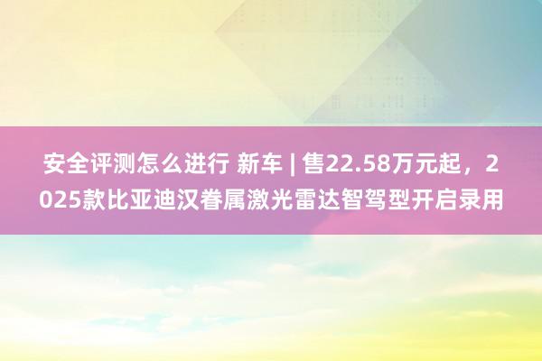 安全评测怎么进行 新车 | 售22.58万元起，2025款比亚迪汉眷属激光雷达智驾型开启录用