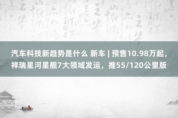 汽车科技新趋势是什么 新车 | 预售10.98万起，祥瑞星河星舰7大领域发运，推55/120公里版