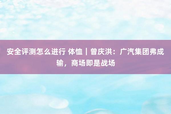 安全评测怎么进行 体恤｜曾庆洪：广汽集团弗成输，商场即是战场