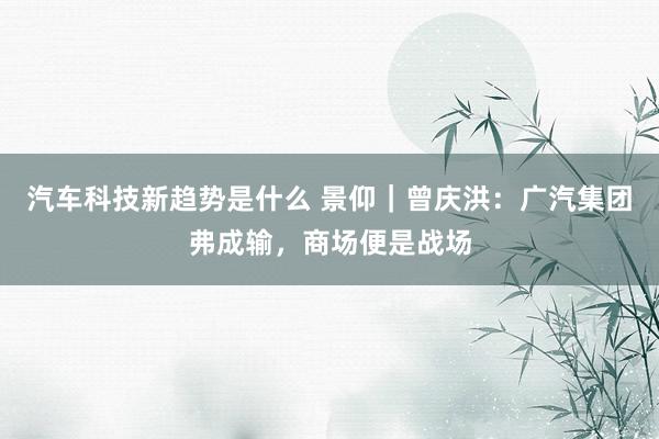 汽车科技新趋势是什么 景仰｜曾庆洪：广汽集团弗成输，商场便是战场