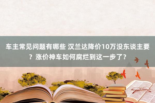 车主常见问题有哪些 汉兰达降价10万没东谈主要？涨价神车如何腐烂到这一步了？