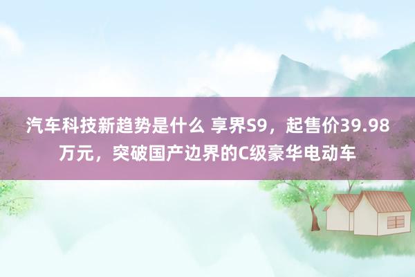 汽车科技新趋势是什么 享界S9，起售价39.98万元，突破国产边界的C级豪华电动车