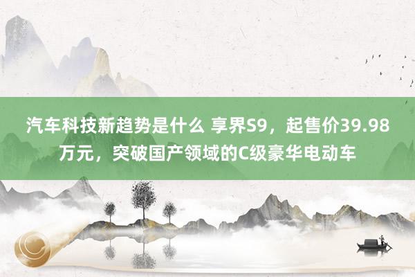 汽车科技新趋势是什么 享界S9，起售价39.98万元，突破国产领域的C级豪华电动车