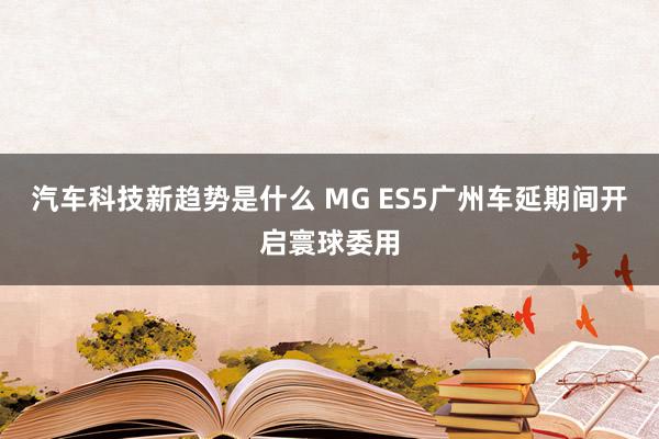 汽车科技新趋势是什么 MG ES5广州车延期间开启寰球委用