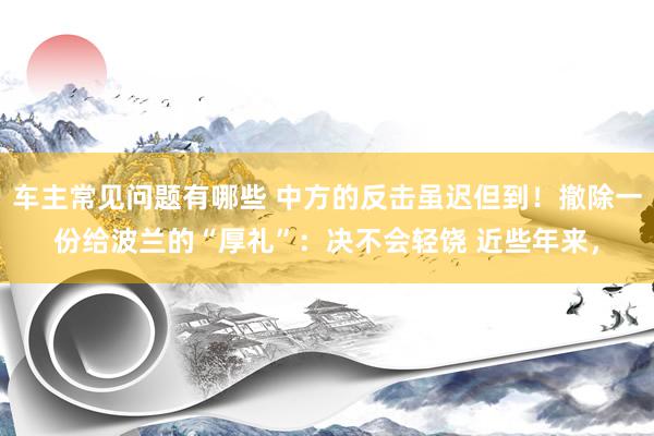 车主常见问题有哪些 中方的反击虽迟但到！撤除一份给波兰的“厚礼”：决不会轻饶 近些年来，