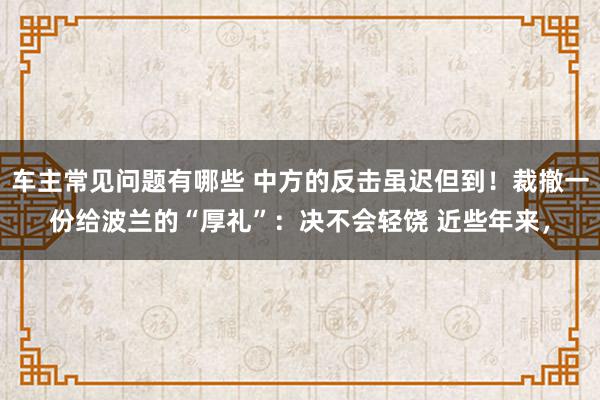 车主常见问题有哪些 中方的反击虽迟但到！裁撤一份给波兰的“厚礼”：决不会轻饶 近些年来，