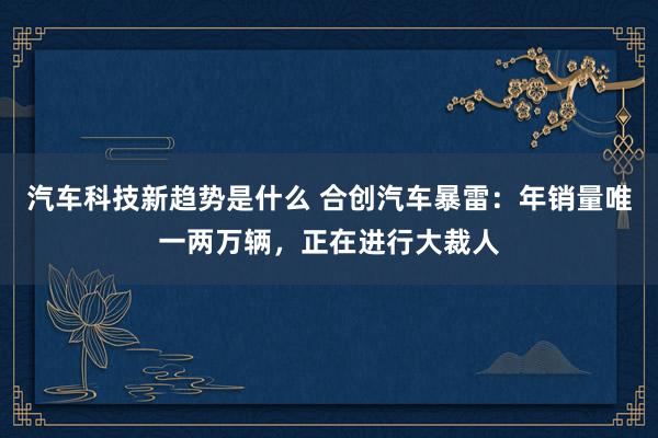 汽车科技新趋势是什么 合创汽车暴雷：年销量唯一两万辆，正在进行大裁人