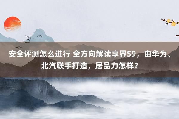 安全评测怎么进行 全方向解读享界S9，由华为、北汽联手打造，居品力怎样？