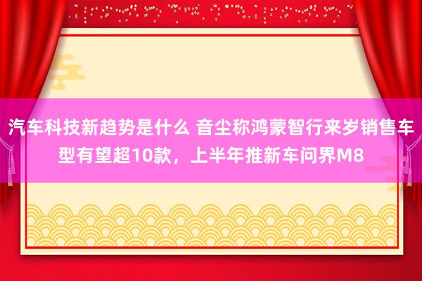 汽车科技新趋势是什么 音尘称鸿蒙智行来岁销售车型有望超10款