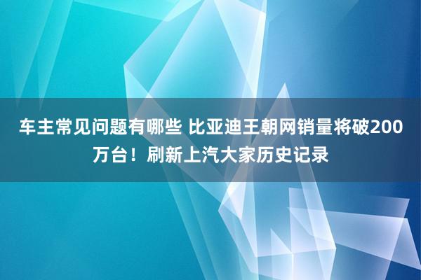 车主常见问题有哪些 比亚迪王朝网销量将破200万台！刷新上汽