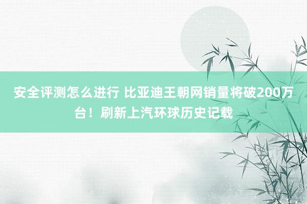 安全评测怎么进行 比亚迪王朝网销量将破200万台！刷新上汽环球历史记载