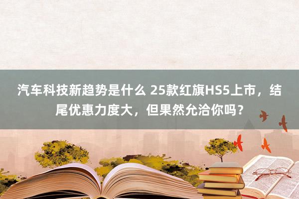 汽车科技新趋势是什么 25款红旗HS5上市，结尾优惠力度大，但果然允洽你吗？