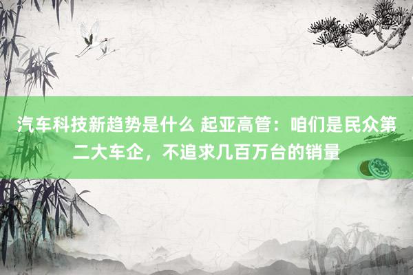 汽车科技新趋势是什么 起亚高管：咱们是民众第二大车企，不追求