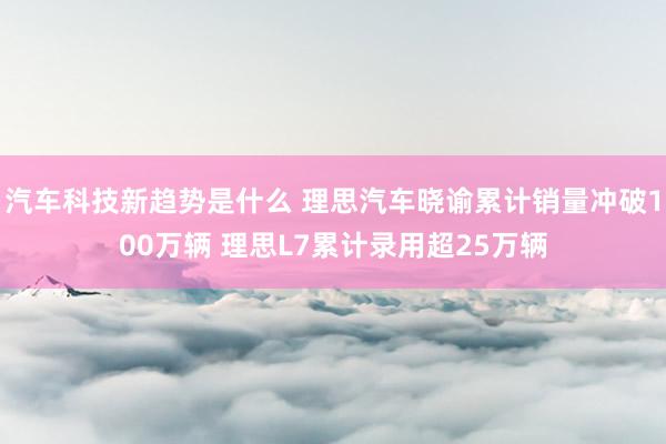 汽车科技新趋势是什么 理思汽车晓谕累计销量冲破100万辆 理思L7累计录用超25万辆