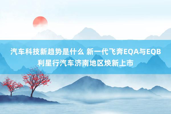 汽车科技新趋势是什么 新一代飞奔EQA与EQB利星行汽车济南