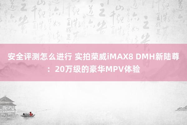 安全评测怎么进行 实拍荣威iMAX8 DMH新陆尊：20万级的豪华MPV体验