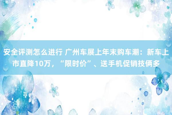 安全评测怎么进行 广州车展上年末购车潮：新车上市直降10万，