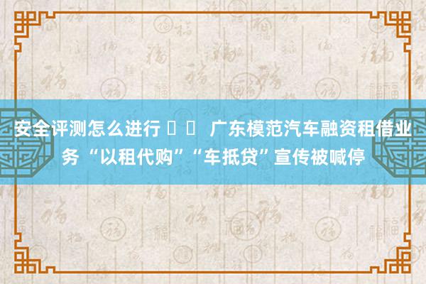 安全评测怎么进行 		 广东模范汽车融资租借业务 “以租代购