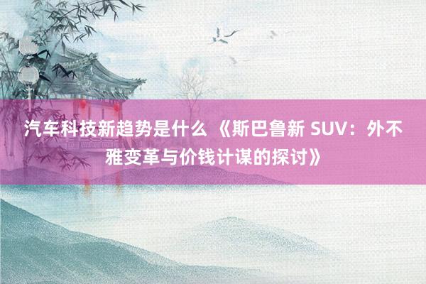 汽车科技新趋势是什么 《斯巴鲁新 SUV：外不雅变革与价钱计