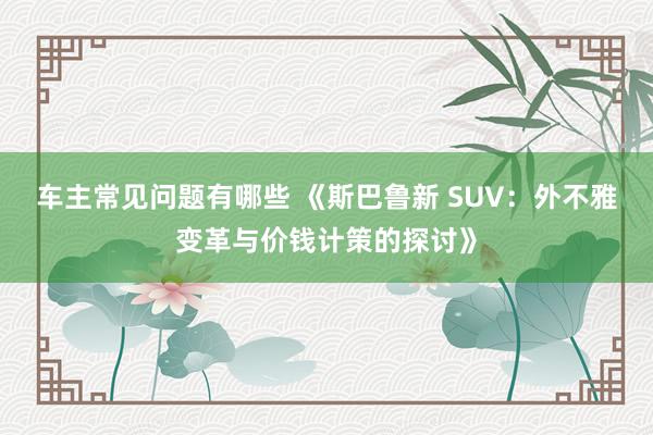 车主常见问题有哪些 《斯巴鲁新 SUV：外不雅变革与价钱计策