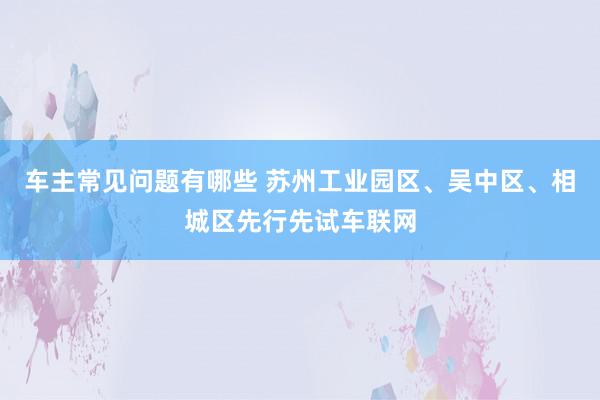 车主常见问题有哪些 苏州工业园区、吴中区、相城区先行先试车联网