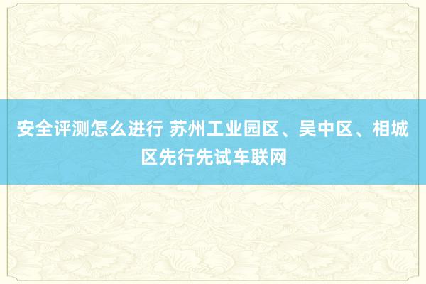 安全评测怎么进行 苏州工业园区、吴中区、相城区先行先试车联网