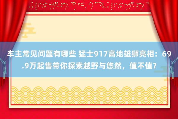 车主常见问题有哪些 猛士917高地雄狮亮相：69.9万起售带