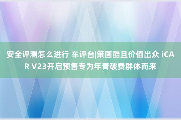 安全评测怎么进行 车评台|策画酷且价值出众 iCAR V23开启预售专为年青破费群体而来