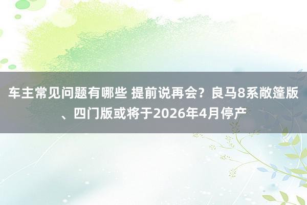 车主常见问题有哪些 提前说再会？良马8系敞篷版、四门版或将于2026年4月停产