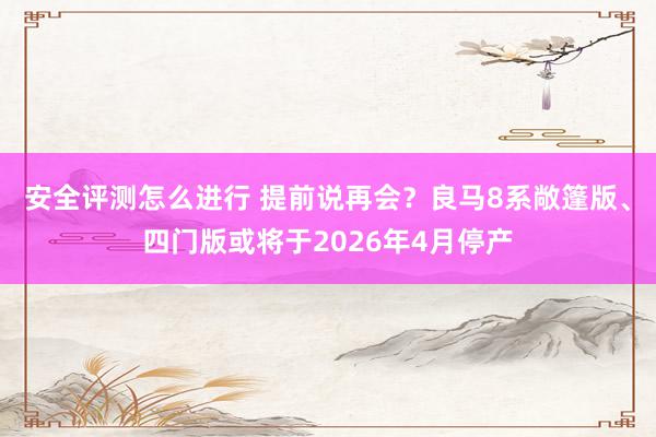 安全评测怎么进行 提前说再会？良马8系敞篷版、四门版或将于2026年4月停产