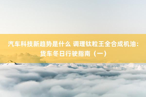 汽车科技新趋势是什么 调理钛粒王全合成机油：货车冬日行驶指南（一）